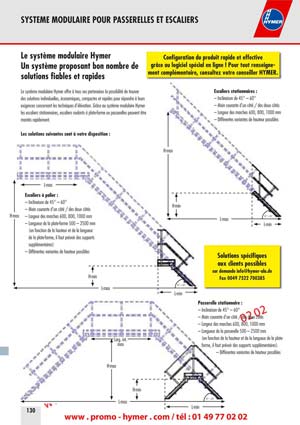 SYSTEME MODULAIRE POUR PASSERELLES ET ESCALIERS 



130 
Configuration du produit rapide et effective 
gr&acirc;ce au logiciel sp&eacute;cial en ligne ! Pour tout renseigne-
ment compl&eacute;mentaire, consultez votre conseiller HYMER. 
Solutions sp&eacute;cifiques 
aux clients possibles 
sur demande info@hymer-alu.de 
Fax 0049 7522 700385 
45&deg; &ndash; 60&deg; 
45&deg; &ndash; 60&deg; 
45&deg; &ndash; 60&deg; 
Escaliers stationnaires : 
&ndash; Inclinaison de 45&deg; &ndash; 60&deg; 
&ndash; Main courante d'un c&ocirc;t&eacute; / des deux c&ocirc;t&eacute;s 
&ndash; Largeur des marches 600, 800, 1000 mm 
&ndash; Diff&eacute;rentes variantes de hauteur possibles 
Escaliers &agrave; palier : 
&ndash; Inclinaison de 45&deg; &ndash; 60&deg; 
&ndash; Main courante d'un c&ocirc;t&eacute; / des deux c&ocirc;t&eacute;s 
&ndash; Largeur des marches 600, 800, 1000 mm 
&ndash; Longueur de la plate-forme 500 &ndash; 2500 mm 
(en fonction de la hauteur et de la longueur 
de la plate-forme, il faut pr&eacute;voir des supports 
suppl&eacute;mentaires) 
&ndash; Diff&eacute;rentes variantes de hauteur possibles 
Passerelle stationnaire : 
&ndash; Inclinaison de 45&deg; &ndash; 60&deg; 
&ndash; Main courante d'un c&ocirc;t&eacute; / des deux c&ocirc;t&eacute;s 
&ndash; Largeur des marches 600, 800, 1000 mm 
&ndash; Longueur de la passerelle 500 &ndash; 2500 mm 
(en fonction de la hauteur et de la longueur de la plate-
forme, il faut pr&eacute;voir des supports suppl&eacute;mentaires). 
&ndash; Diff&eacute;rentes variantes de hauteur possibles 
Le syst&egrave;me modulaire Hymer 
Un syst&egrave;me proposant bon nombre de 
solutions fiables et rapides 
Le syst&egrave;me modulaire Hymer offre &agrave; tous ses partenaires la possibilit&eacute; de trouver 
des solutions individuelles, &eacute;conomiques, compactes et rapides pour r&eacute;pondre &agrave; leurs 
exigences concernant les techniques d'&eacute;l&eacute;vation. Gr&acirc;ce au syst&egrave;me modulaire Hymer 
les escaliers stationnaires, escaliers roulants &agrave; plate-forme ou passerelles peuvent &ecirc;tre 
mont&eacute;s rapidement. 
Les solutions suivantes sont &agrave; votre disposition 